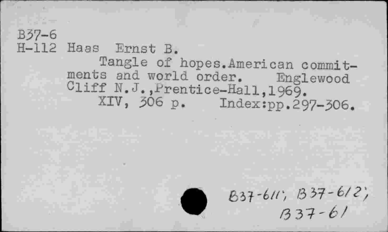 ﻿B37-6
H-112 Haas Ernst B.
Tangle of hopes.American commitments and world order. Englewood Cliff N.J.,Prentice-Hall,1969.
XIV, 306 p.	Index:pp.297-306.
637-6//', /3 37-6/?;
/3 37'6/